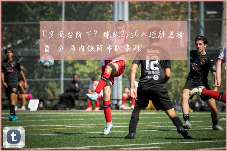 C罗没台阶下？球队2比0六连胜差榜首1分 马内缺阵率队争冠