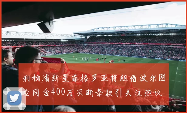 利物浦新星菲格罗亚将租借波尔图合同含400万买断条款引关注热议